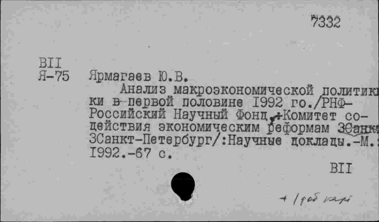 ﻿*Ш2
ВИ
Я-75 Ярмагаев Ю.В.
Анализ макроэкономической политик] ки в- первой половине 1992 го./РНФ-Российский Научный Фонд-4-Комитет содействия экономическим реформам ЗСанк? ЗСанкт-Петербург/:Научные доклады.-М. 1992.-67 с.
ВИ